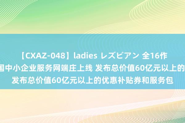 【CXAZ-048】ladies レズビアン 全16作品 PartIV 4時間 中国中小企业服务网端庄上线 发布总价值60亿元以上的优惠补贴券和服务包