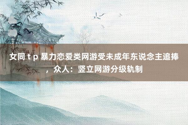 女同 t p 暴力恋爱类网游受未成年东说念主追捧，众人：竖立网游分级轨制
