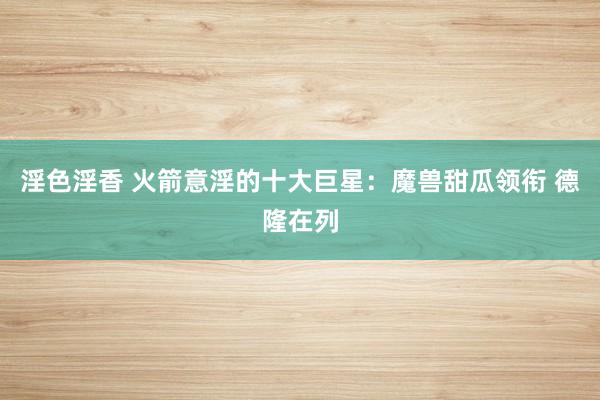 淫色淫香 火箭意淫的十大巨星：魔兽甜瓜领衔 德隆在列