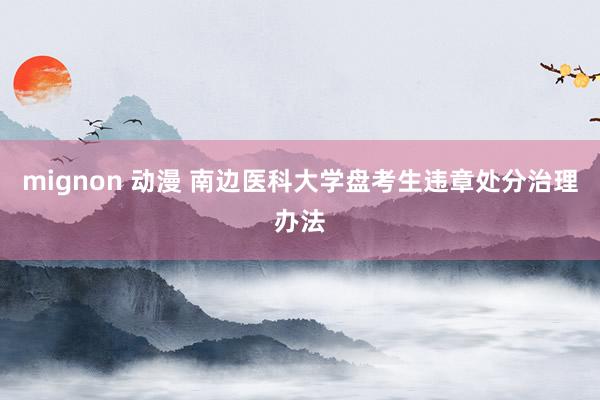 mignon 动漫 南边医科大学盘考生违章处分治理办法