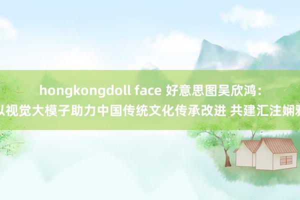 hongkongdoll face 好意思图吴欣鸿：以视觉大模子助力中国传统文化传承改进 共建汇注娴雅