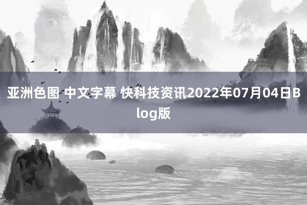 亚洲色图 中文字幕 快科技资讯2022年07月04日Blog版