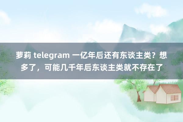 萝莉 telegram 一亿年后还有东谈主类？想多了，可能几千年后东谈主类就不存在了