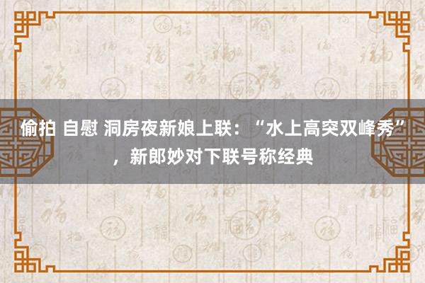 偷拍 自慰 洞房夜新娘上联：“水上高突双峰秀”，新郎妙对下联号称经典