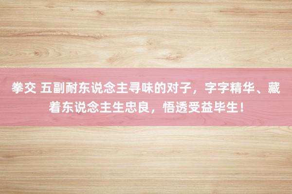 拳交 五副耐东说念主寻味的对子，字字精华、藏着东说念主生忠良，悟透受益毕生！