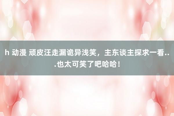 h 动漫 顽皮汪走漏诡异浅笑，主东谈主探求一看...也太可笑了吧哈哈！