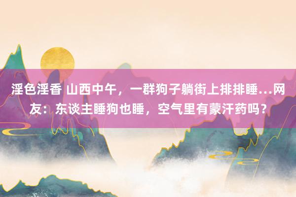 淫色淫香 山西中午，一群狗子躺街上排排睡…网友：东谈主睡狗也睡，空气里有蒙汗药吗？
