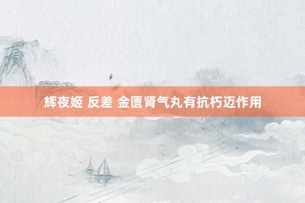 辉夜姬 反差 金匮肾气丸有抗朽迈作用