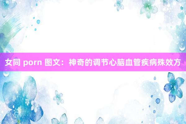 女同 porn 图文：神奇的调节心脑血管疾病殊效方