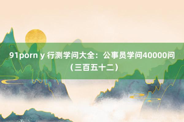 91porn y 行测学问大全：公事员学问40000问（三百五十二）