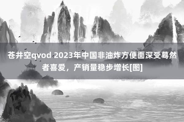 苍井空qvod 2023年中国非油炸方便面深受蓦然者喜爱，产销量稳步增长[图]