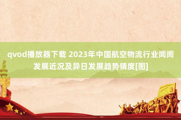 qvod播放器下载 2023年中国航空物流行业阛阓发展近况及异日发展趋势猜度[图]