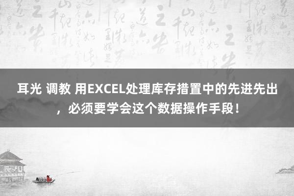 耳光 调教 用EXCEL处理库存措置中的先进先出，必须要学会这个数据操作手段！