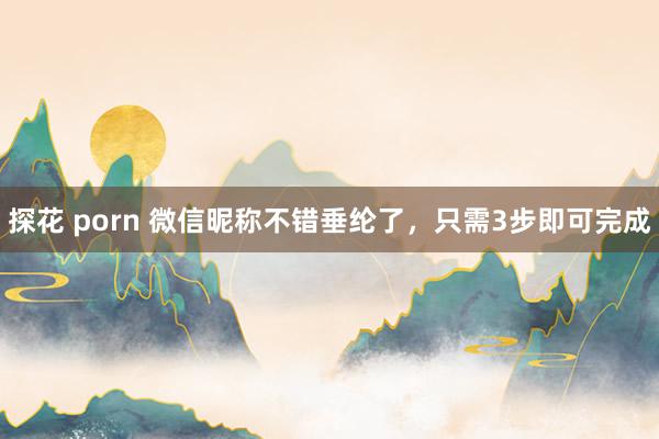 探花 porn 微信昵称不错垂纶了，只需3步即可完成