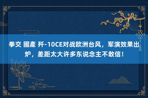 拳交 國產 歼-10CE对战欧洲台风，军演效果出炉，差距太大许多东说念主不敢信！