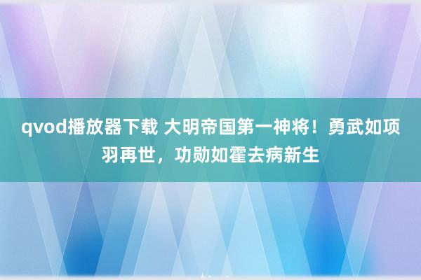qvod播放器下载 大明帝国第一神将！勇武如项羽再世，功勋如霍去病新生