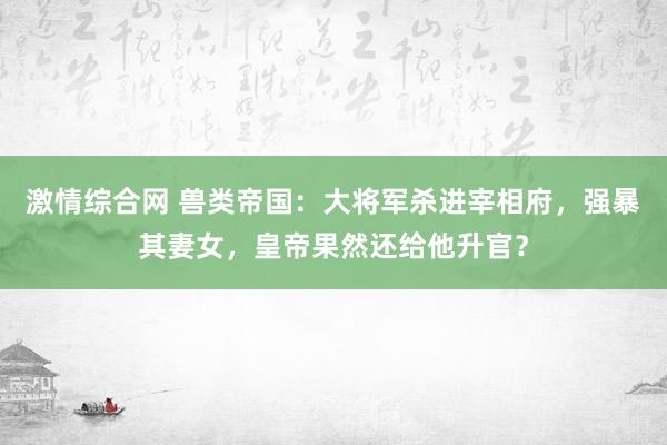 激情综合网 兽类帝国：大将军杀进宰相府，强暴其妻女，皇帝果然还给他升官？