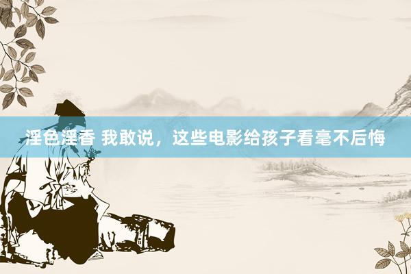 淫色淫香 我敢说，这些电影给孩子看毫不后悔