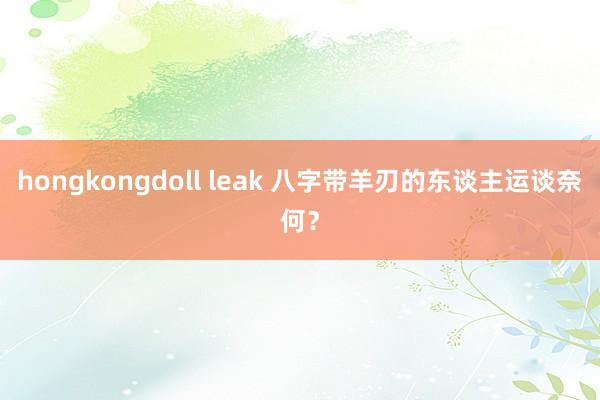 hongkongdoll leak 八字带羊刃的东谈主运谈奈何？