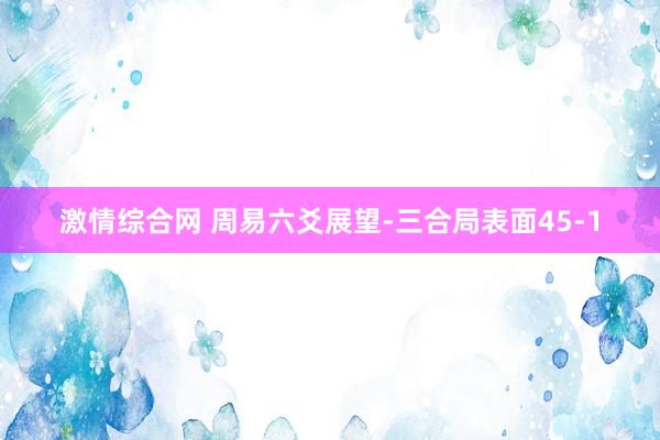 激情综合网 周易六爻展望-三合局表面45-1