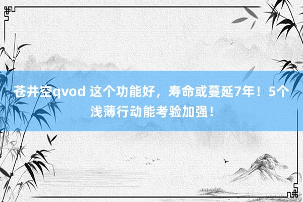 苍井空qvod 这个功能好，寿命或蔓延7年！5个浅薄行动能考验加强！