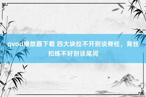 qvod播放器下载 四大块拉不开别谈脊柱，背丝扣练不好别谈尾闾