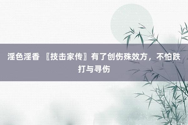淫色淫香 〖技击家传〗有了创伤殊效方，不怕跌打与寻伤