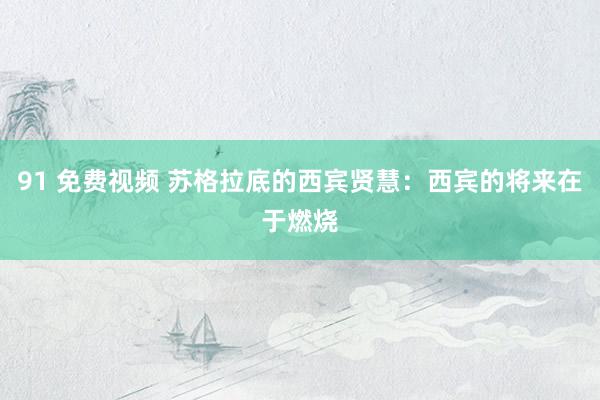 91 免费视频 苏格拉底的西宾贤慧：西宾的将来在于燃烧