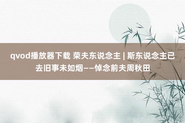 qvod播放器下载 荣夫东说念主 | 斯东说念主已去旧事未如烟——悼念前夫周秋田