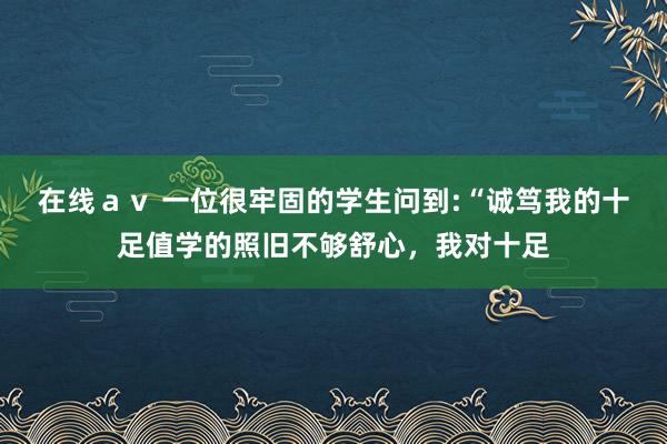 在线ａｖ 一位很牢固的学生问到:“诚笃我的十足值学的照旧不够舒心，我对十足