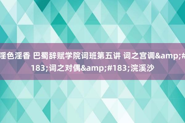 淫色淫香 巴蜀辞赋学院词班第五讲 词之宫调&#183;词之对偶&#183;浣溪沙