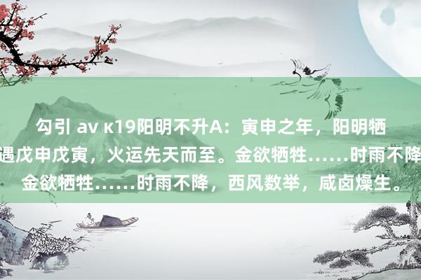 勾引 av κ19阳明不升A：寅申之年，阳明牺牲，主窒天英……又或遇戊申戊寅，火运先天而至。金欲牺牲……时雨不降，西风数举，咸卤燥生。