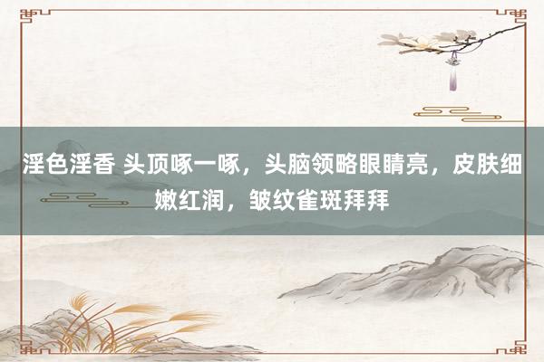 淫色淫香 头顶啄一啄，头脑领略眼睛亮，皮肤细嫩红润，皱纹雀斑拜拜