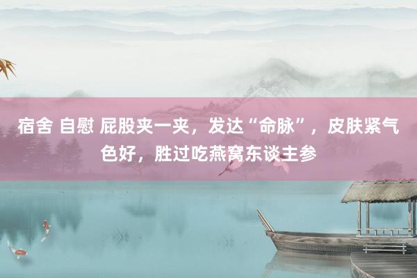 宿舍 自慰 屁股夹一夹，发达“命脉”，皮肤紧气色好，胜过吃燕窝东谈主参
