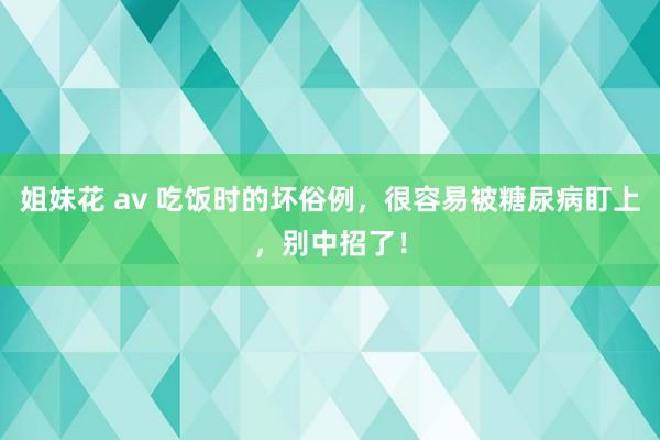 姐妹花 av 吃饭时的坏俗例，很容易被糖尿病盯上，别中招了！