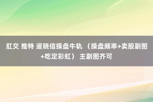 肛交 推特 邃晓信操盘牛轨 （操盘频率+卖股副图+吃定彩虹） 主副图齐可