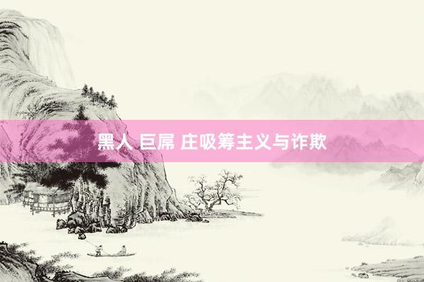 黑人 巨屌 庄吸筹主义与诈欺