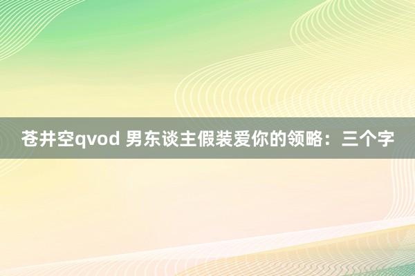 苍井空qvod 男东谈主假装爱你的领略：三个字