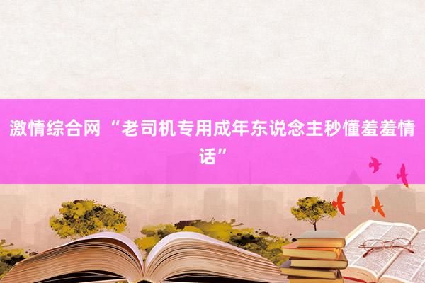 激情综合网 “老司机专用成年东说念主秒懂羞羞情话”