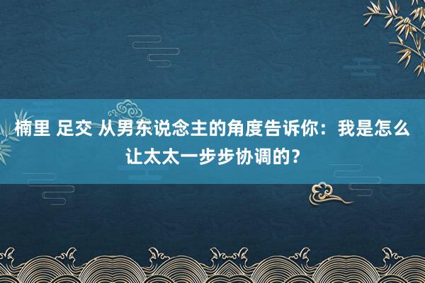 楠里 足交 从男东说念主的角度告诉你：我是怎么让太太一步步协调的？