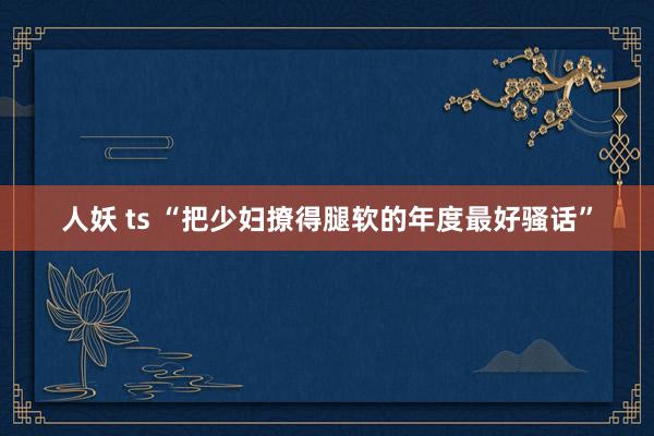 人妖 ts “把少妇撩得腿软的年度最好骚话”