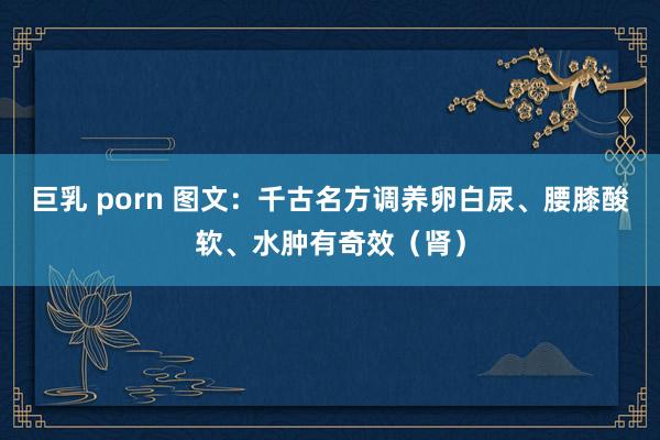 巨乳 porn 图文：千古名方调养卵白尿、腰膝酸软、水肿有奇效（肾）