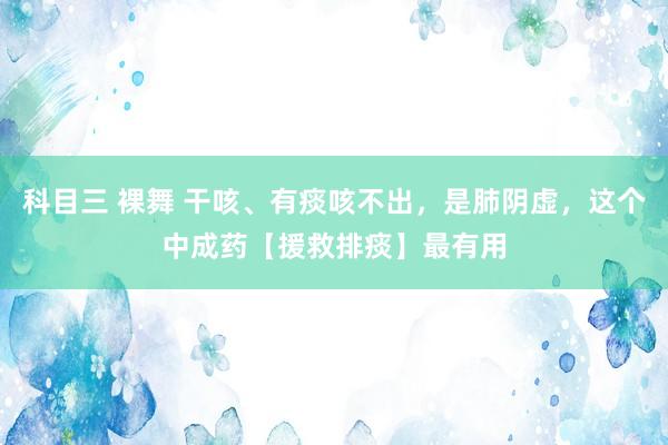 科目三 裸舞 干咳、有痰咳不出，是肺阴虚，这个中成药【援救排痰】最有用