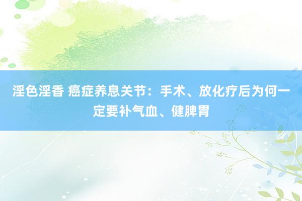 淫色淫香 癌症养息关节：手术、放化疗后为何一定要补气血、健脾胃