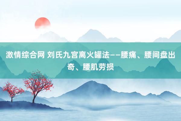 激情综合网 刘氏九宫离火罐法——腰痛、腰间盘出奇、腰肌劳损