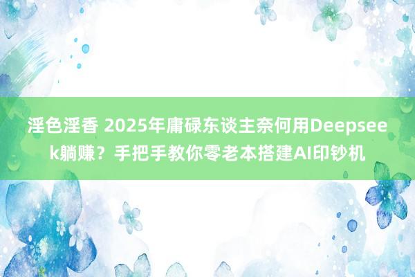 淫色淫香 2025年庸碌东谈主奈何用Deepseek躺赚？手把手教你零老本搭建AI印钞机