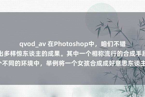 qvod_av 在Photoshop中，咱们不错使用多样用具和手段来合成出多样惊东谈主的成果。其中一个相称流行的合成手段是将东谈主物合成到一个不同的环境中，举例将一个女孩合成成好意思东谈主鱼。在本文中，咱们将先容怎样使用Photoshop来合成这么一