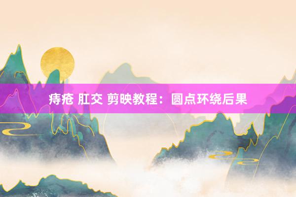 痔疮 肛交 剪映教程：圆点环绕后果