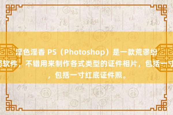 淫色淫香 PS（Photoshop）是一款荒谬纷乱的图像科罚软件，不错用来制作各式类型的证件相片，包括一寸红底证件照。