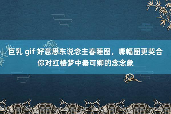 巨乳 gif 好意思东说念主春睡图，哪幅图更契合你对红楼梦中秦可卿的念念象